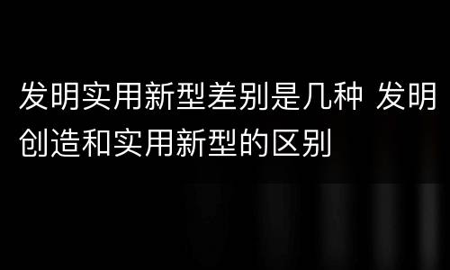 发明实用新型差别是几种 发明创造和实用新型的区别