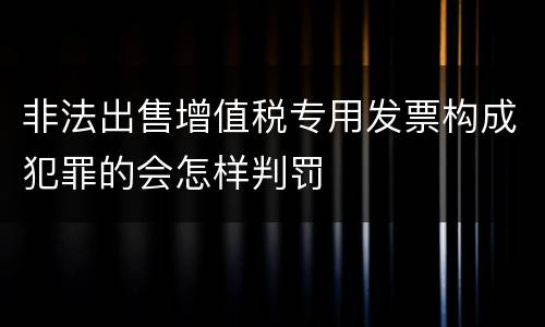 非法出售增值税专用发票构成犯罪的会怎样判罚