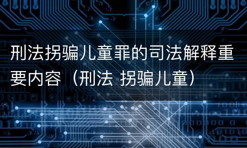 刑法拐骗儿童罪的司法解释重要内容（刑法 拐骗儿童）