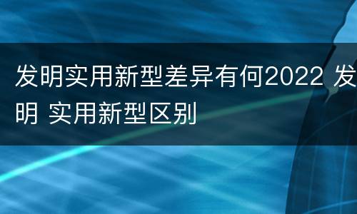 发明实用新型差异有何2022 发明 实用新型区别