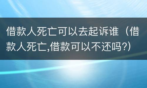 借款人死亡可以去起诉谁（借款人死亡,借款可以不还吗?）