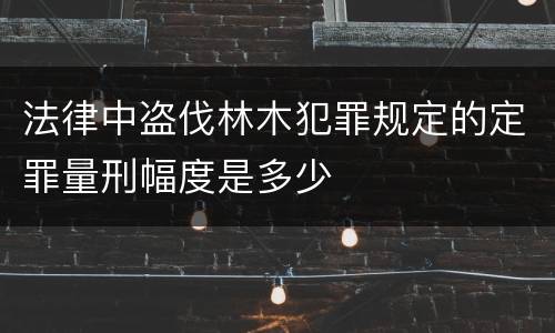 法律中盗伐林木犯罪规定的定罪量刑幅度是多少