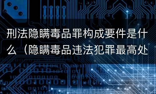 刑法隐瞒毒品罪构成要件是什么（隐瞒毒品违法犯罪最高处罚）