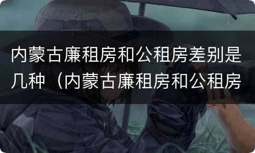 内蒙古廉租房和公租房差别是几种（内蒙古廉租房和公租房差别是几种类型）