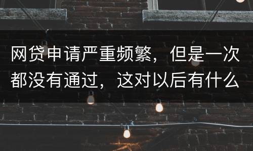 网贷申请严重频繁，但是一次都没有通过，这对以后有什么影响