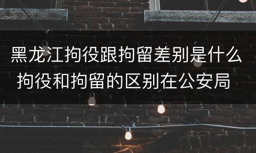 黑龙江拘役跟拘留差别是什么 拘役和拘留的区别在公安局