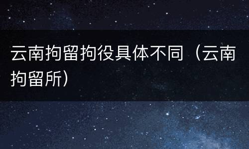 云南拘留拘役具体不同（云南拘留所）