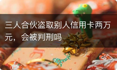 三人合伙盗取别人信用卡两万元，会被判刑吗