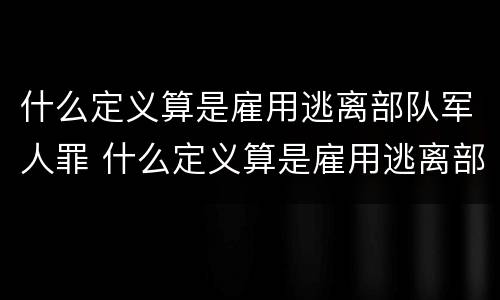 什么定义算是雇用逃离部队军人罪 什么定义算是雇用逃离部队军人罪名