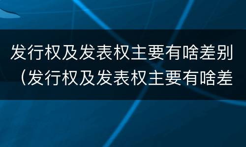 发行权及发表权主要有啥差别（发行权及发表权主要有啥差别呢）