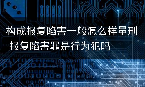 构成报复陷害一般怎么样量刑 报复陷害罪是行为犯吗