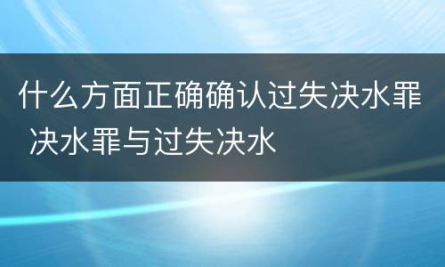 什么方面正确确认过失决水罪 决水罪与过失决水