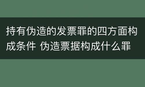 持有伪造的发票罪的四方面构成条件 伪造票据构成什么罪