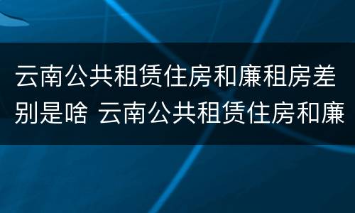 云南公共租赁住房和廉租房差别是啥 云南公共租赁住房和廉租房差别是啥呀