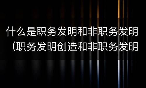 什么是职务发明和非职务发明（职务发明创造和非职务发明创造的区别）