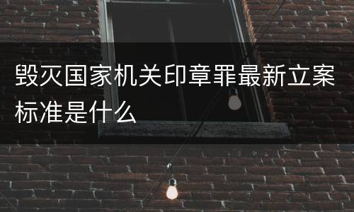 毁灭国家机关印章罪最新立案标准是什么