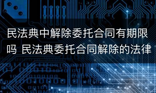 民法典中解除委托合同有期限吗 民法典委托合同解除的法律规定