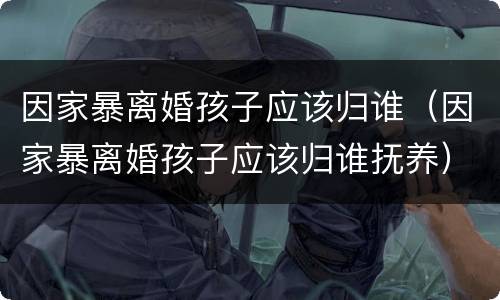 因家暴离婚孩子应该归谁（因家暴离婚孩子应该归谁抚养）