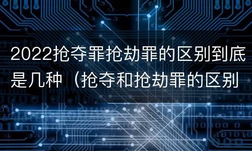 2022抢夺罪抢劫罪的区别到底是几种（抢夺和抢劫罪的区别）