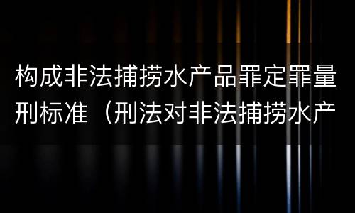 构成非法捕捞水产品罪定罪量刑标准（刑法对非法捕捞水产品罪的定罪标准）