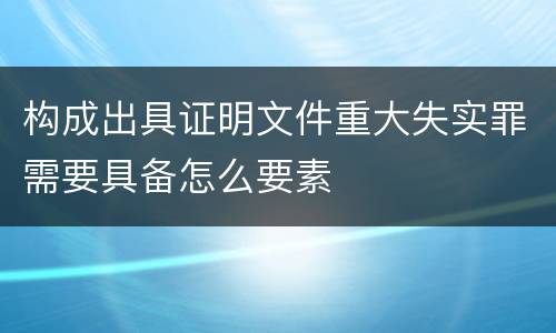 构成出具证明文件重大失实罪需要具备怎么要素