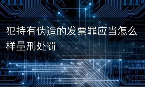 犯持有伪造的发票罪应当怎么样量刑处罚