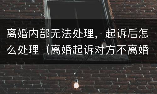 离婚内部无法处理，起诉后怎么处理（离婚起诉对方不离婚怎么办）