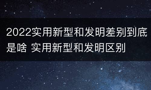 2022实用新型和发明差别到底是啥 实用新型和发明区别