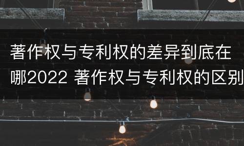著作权与专利权的差异到底在哪2022 著作权与专利权的区别