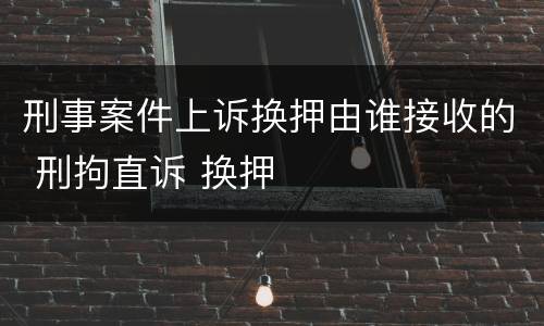 刑事案件上诉换押由谁接收的 刑拘直诉 换押