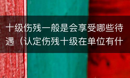十级伤残一般是会享受哪些待遇（认定伤残十级在单位有什么待遇）