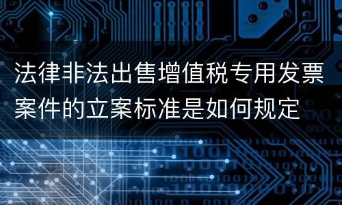 法律非法出售增值税专用发票案件的立案标准是如何规定