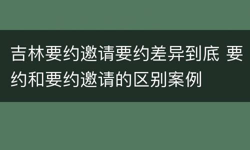 吉林要约邀请要约差异到底 要约和要约邀请的区别案例