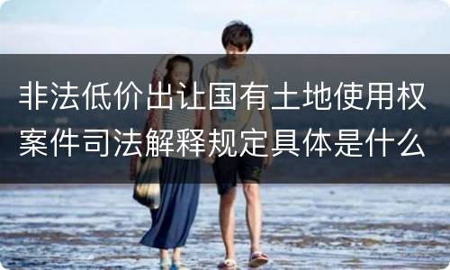 非法低价出让国有土地使用权案件司法解释规定具体是什么重要内容