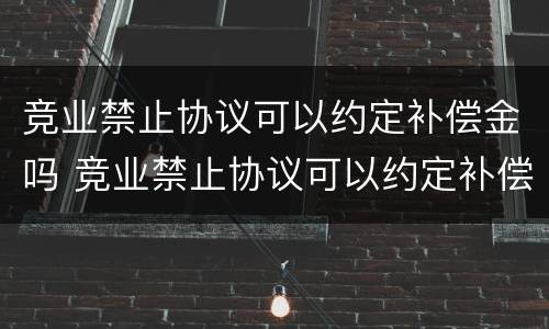 竞业禁止协议可以约定补偿金吗 竞业禁止协议可以约定补偿金吗合法吗