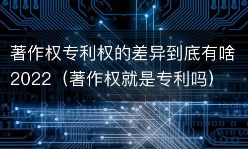 著作权专利权的差异到底有啥2022（著作权就是专利吗）