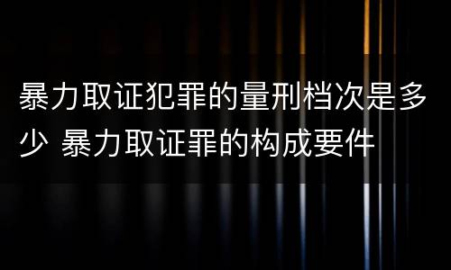 暴力取证犯罪的量刑档次是多少 暴力取证罪的构成要件