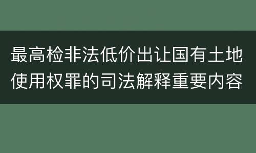 最高检非法低价出让国有土地使用权罪的司法解释重要内容包括什么