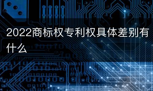 2022商标权专利权具体差别有什么