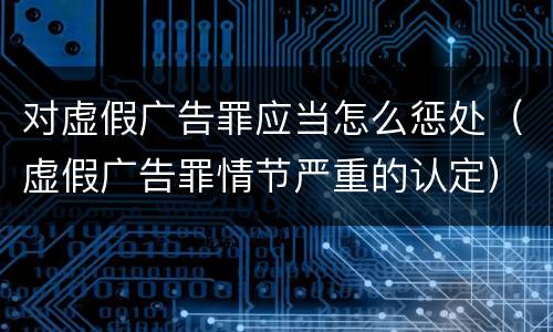 对虚假广告罪应当怎么惩处（虚假广告罪情节严重的认定）