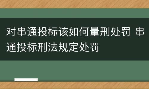 对串通投标该如何量刑处罚 串通投标刑法规定处罚