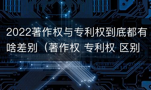 2022著作权与专利权到底都有啥差别（著作权 专利权 区别）