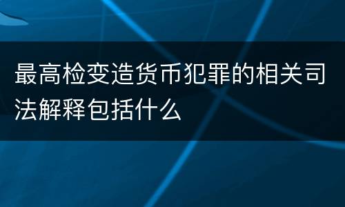最高检变造货币犯罪的相关司法解释包括什么