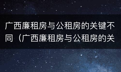 广西廉租房与公租房的关键不同（广西廉租房与公租房的关键不同点）