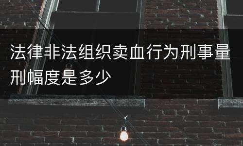 法律非法组织卖血行为刑事量刑幅度是多少