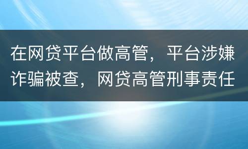 在网贷平台做高管，平台涉嫌诈骗被查，网贷高管刑事责任是什么