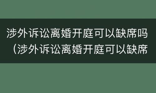 涉外诉讼离婚开庭可以缺席吗（涉外诉讼离婚开庭可以缺席吗判决）