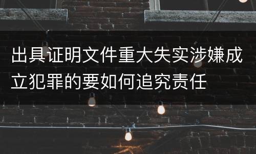 出具证明文件重大失实涉嫌成立犯罪的要如何追究责任