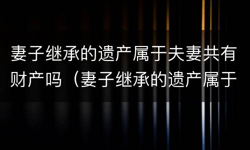 妻子继承的遗产属于夫妻共有财产吗（妻子继承的遗产属于夫妻共有财产吗知乎）