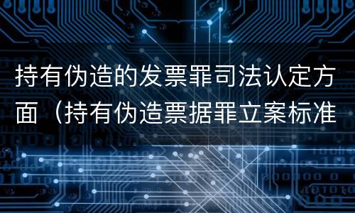 持有伪造的发票罪司法认定方面（持有伪造票据罪立案标准）